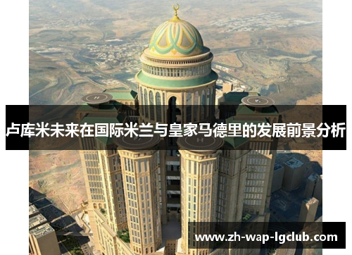 卢库米未来在国际米兰与皇家马德里的发展前景分析 卢库米未来在国际米兰与皇家马德里的发展前景分析