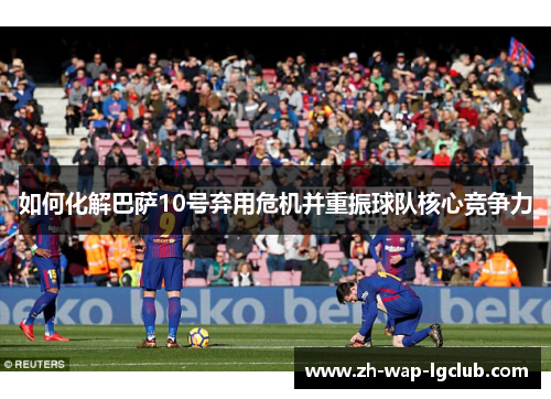 如何化解巴萨10号弃用危机并重振球队核心竞争力 如何化解巴萨10号弃用危机并重振球队核心竞争力