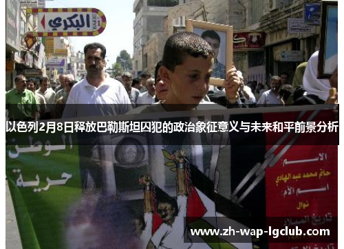 以色列2月8日释放巴勒斯坦囚犯的政治象征意义与未来和平前景分析 以色列2月8日释放巴勒斯坦囚犯的政治象征意义与未来和平前景分析