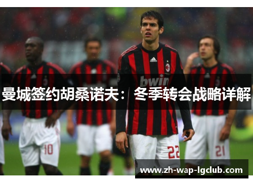 曼城签约胡桑诺夫:冬季转会战略详解 曼城签约胡桑诺夫:冬季转会战略详解