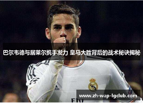 巴尔韦德与居莱尔携手发力 皇马大胜背后的战术秘诀揭秘 巴尔韦德与居莱尔携手发力 皇马大胜背后的战术秘诀揭秘