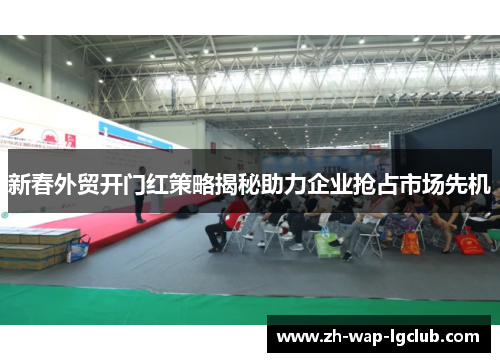 新春外贸开门红策略揭秘助力企业抢占市场先机 新春外贸开门红策略揭秘助力企业抢占市场先机