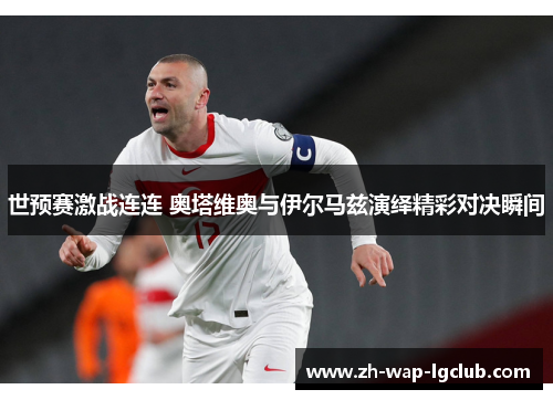世预赛激战连连 奥塔维奥与伊尔马兹演绎精彩对决瞬间