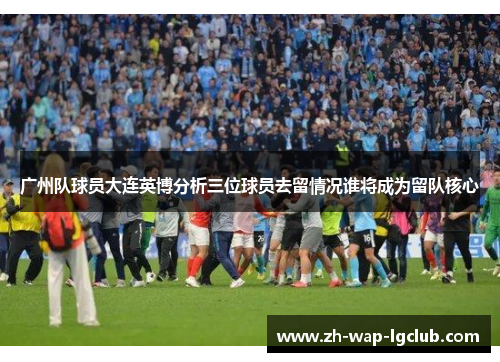 广州队球员大连英博分析三位球员去留情况谁将成为留队核心 广州队球员大连英博分析三位球员去留情况谁将成为留队核心