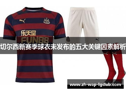 切尔西新赛季球衣未发布的五大关键因素解析 切尔西新赛季球衣未发布的五大关键因素解析