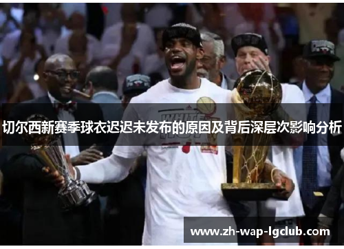 切尔西新赛季球衣迟迟未发布的原因及背后深层次影响分析 切尔西新赛季球衣迟迟未发布的原因及背后深层次影响分析