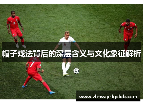 帽子戏法背后的深层含义与文化象征解析 帽子戏法背后的深层含义与文化象征解析