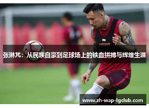 张琳芃:从民族自豪到足球场上的铁血拼搏与辉煌生涯 张琳芃:从民族自豪到足球场上的铁血拼搏与辉煌生涯
