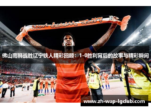 佛山南狮战胜辽宁铁人精彩回顾：1-0胜利背后的故事与精彩瞬间