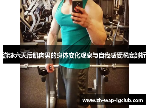 游泳六天后肌肉男的身体变化观察与自我感受深度剖析 游泳六天后肌肉男的身体变化观察与自我感受深度剖析