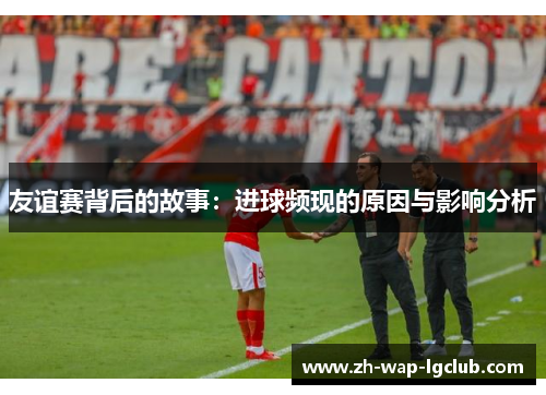 友谊赛背后的故事:进球频现的原因与影响分析 友谊赛背后的故事:进球频现的原因与影响分析