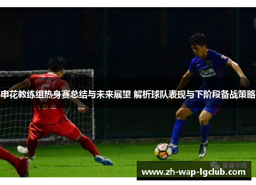 申花教练组热身赛总结与未来展望 解析球队表现与下阶段备战策略 申花教练组热身赛总结与未来展望 解析球队表现与下阶段备战策略