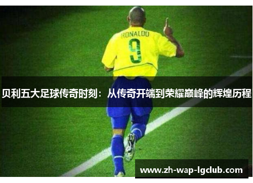 贝利五大足球传奇时刻:从传奇开端到荣耀巅峰的辉煌历程 贝利五大足球传奇时刻:从传奇开端到荣耀巅峰的辉煌历程