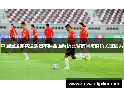 中国国足即将迎战日本队全面解析比赛时间与胜负关键因素 中国国足即将迎战日本队全面解析比赛时间与胜负关键因素