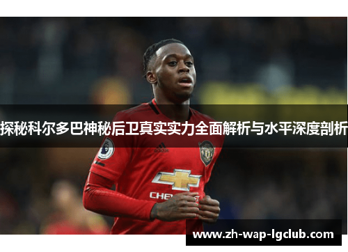 探秘科尔多巴神秘后卫真实实力全面解析与水平深度剖析 探秘科尔多巴神秘后卫真实实力全面解析与水平深度剖析