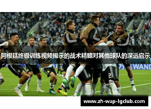 阿根廷终极训练视频揭示的战术精髓对其他球队的深远启示 阿根廷终极训练视频揭示的战术精髓对其他球队的深远启示