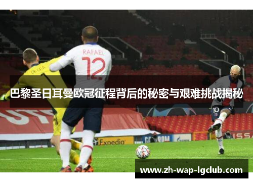 巴黎圣日耳曼欧冠征程背后的秘密与艰难挑战揭秘