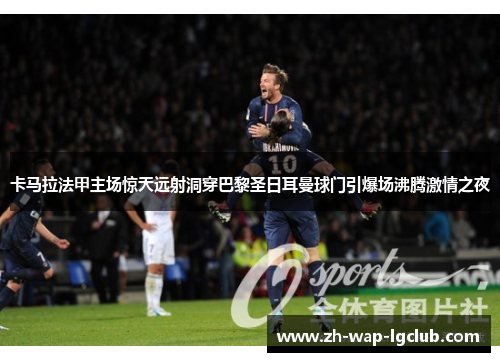 卡马拉法甲主场惊天远射洞穿巴黎圣日耳曼球门引爆场沸腾激情之夜